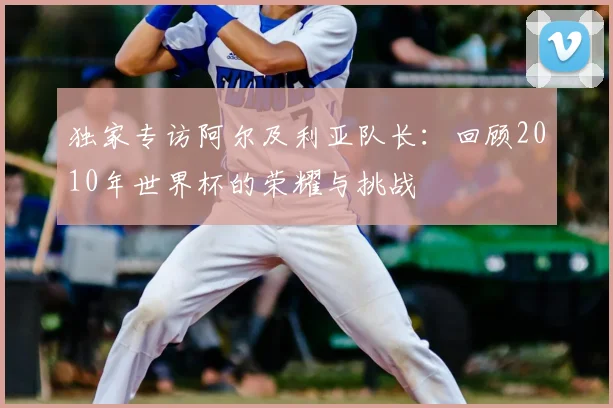 独家专访阿尔及利亚队长：回顾2010年世界杯的荣耀与挑战