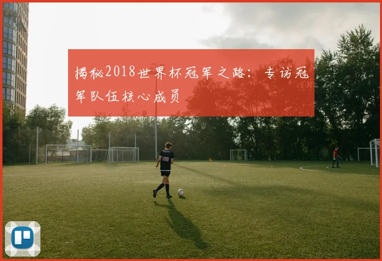 揭秘2018世界杯冠军之路：专访冠军队伍核心成员