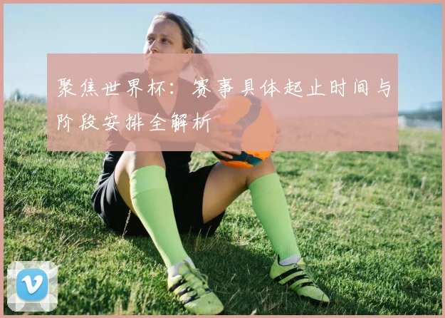 聚焦世界杯：赛事具体起止时间与阶段安排全解析