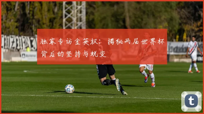 独家专访金英权：揭秘两届世界杯背后的坚持与蜕变