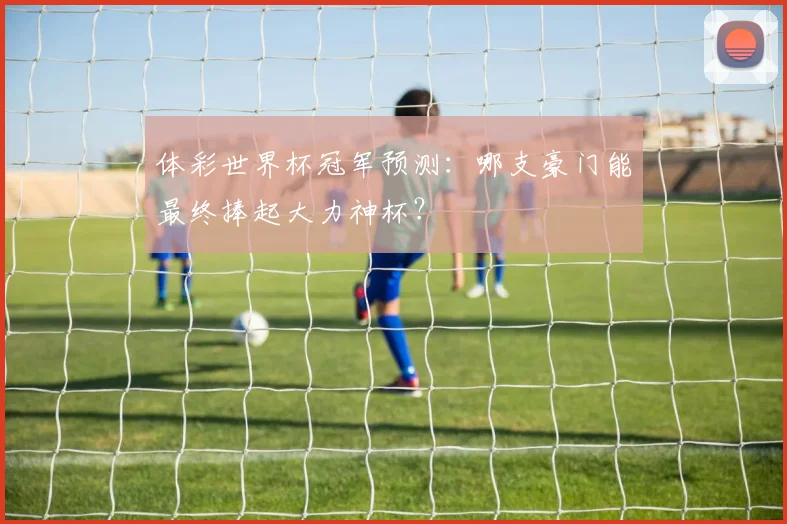 体彩世界杯冠军预测:哪支豪门能最终捧起大力神杯?