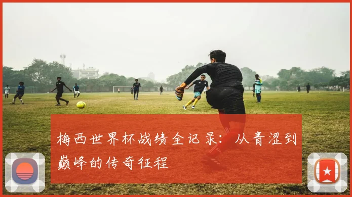 梅西世界杯战绩全记录:从青涩到巅峰的传奇征程