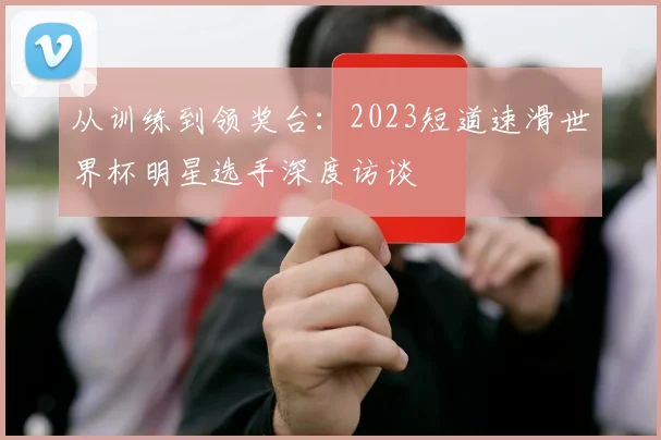 从训练到领奖台:2023短道速滑世界杯明星选手深度访谈