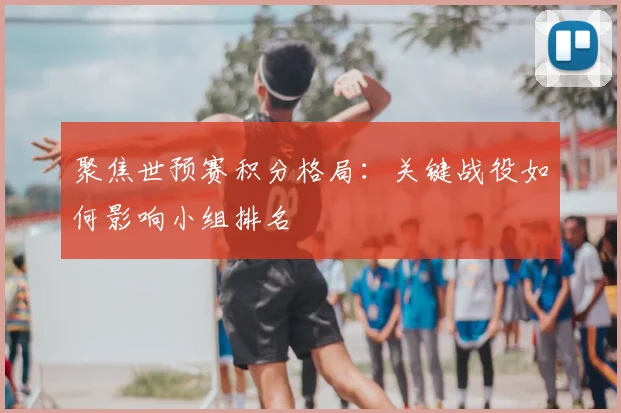 聚焦世预赛积分格局：关键战役如何影响小组排名