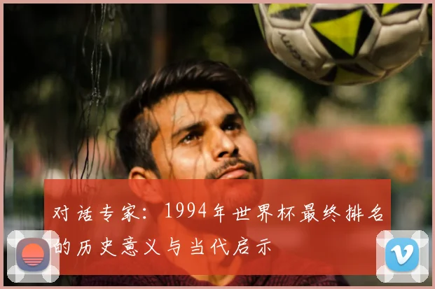 对话专家:1994年世界杯最终排名的历史意义与当代启示