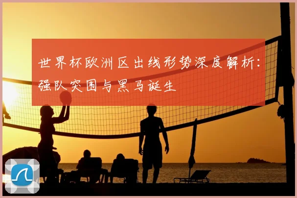 世界杯欧洲区出线形势深度解析:强队突围与黑马诞生