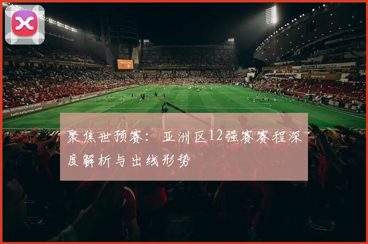 聚焦世预赛：亚洲区12强赛赛程深度解析与出线形势