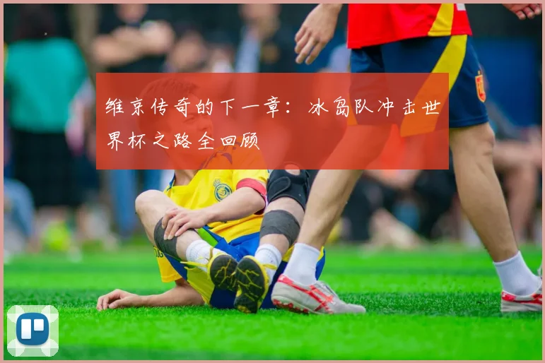 维京传奇的下一章:冰岛队冲击世界杯之路全回顾