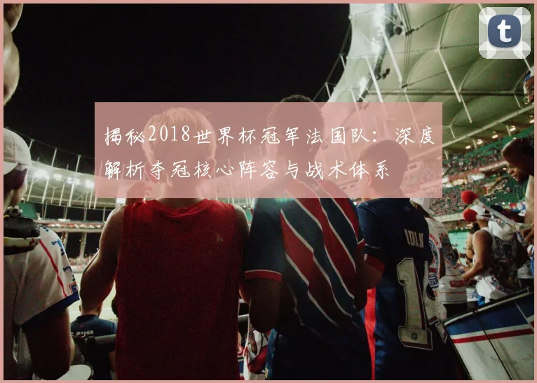 揭秘2018世界杯冠军法国队：深度解析夺冠核心阵容与战术体系
