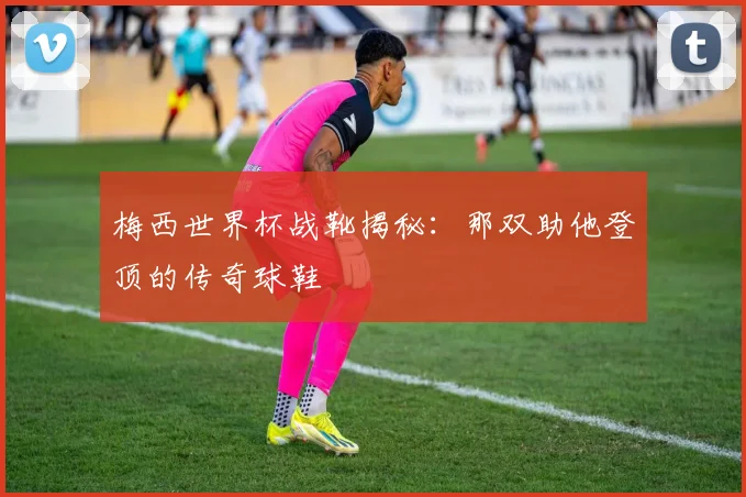 梅西世界杯战靴揭秘:那双助他登顶的传奇球鞋