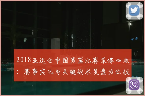2018亚运会中国男篮比赛录像回放：赛事实况与关键战术复盘为你梳理