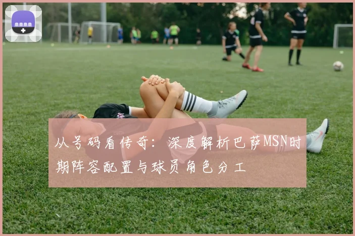从号码看传奇：深度解析巴萨MSN时期阵容配置与球员角色分工