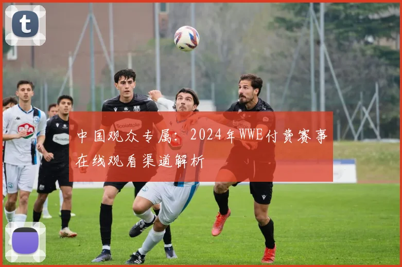 中国观众专属：2024年WWE付费赛事在线观看渠道解析