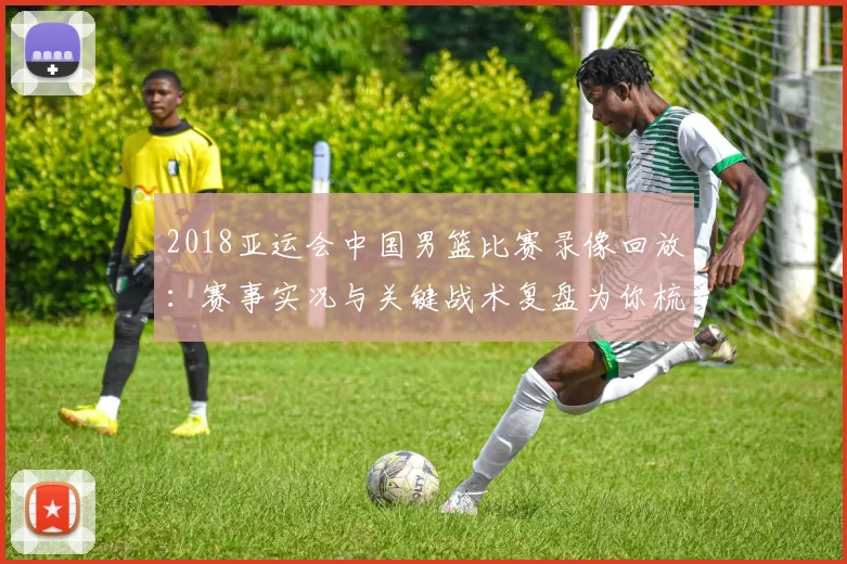 2018亚运会中国男篮比赛录像回放：赛事实况与关键战术复盘为你梳理