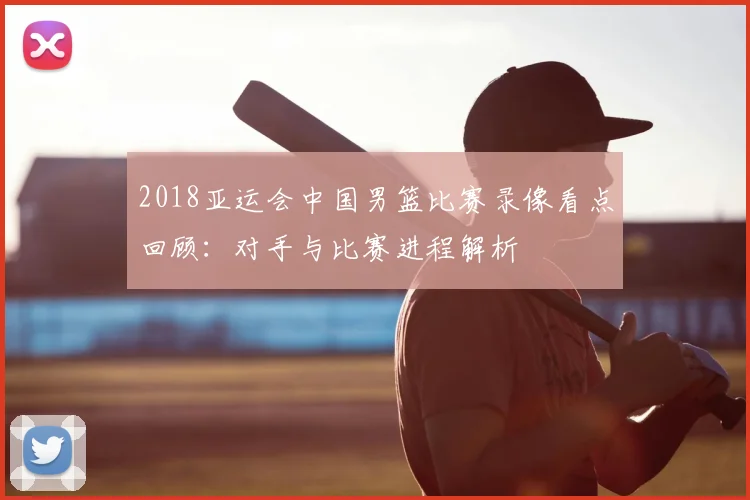 2018亚运会中国男篮比赛录像看点回顾：对手与比赛进程解析