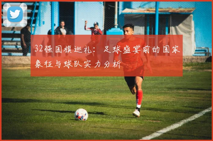 32强国旗巡礼：足球盛宴前的国家象征与球队实力分析
