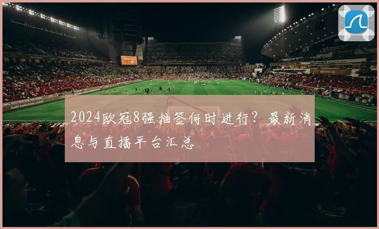 2024欧冠8强抽签何时进行？最新消息与直播平台汇总