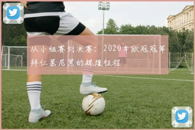 从小组赛到决赛：2020年欧冠冠军拜仁慕尼黑的辉煌征程