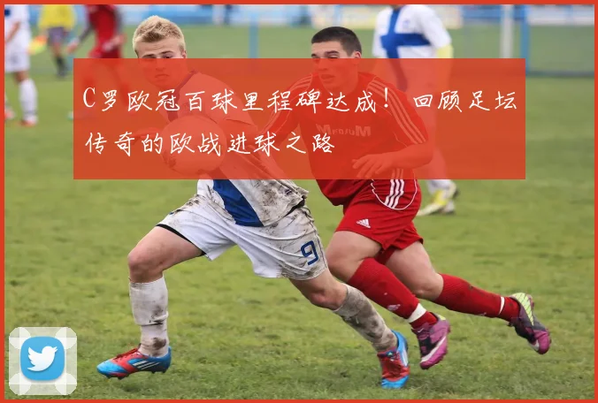 C罗欧冠百球里程碑达成！回顾足坛传奇的欧战进球之路