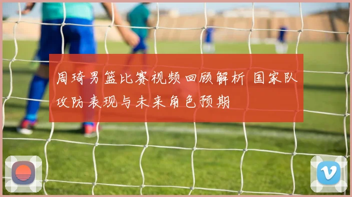 周琦男篮比赛视频回顾解析 国家队攻防表现与未来角色预期