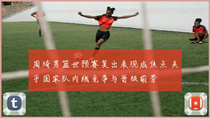 周琦男篮世预赛复出表现成焦点 关乎国家队内线竞争与晋级前景